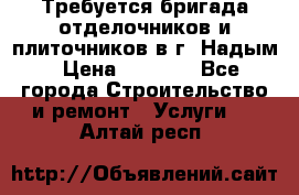 Требуется бригада отделочников и плиточников в г. Надым › Цена ­ 1 000 - Все города Строительство и ремонт » Услуги   . Алтай респ.